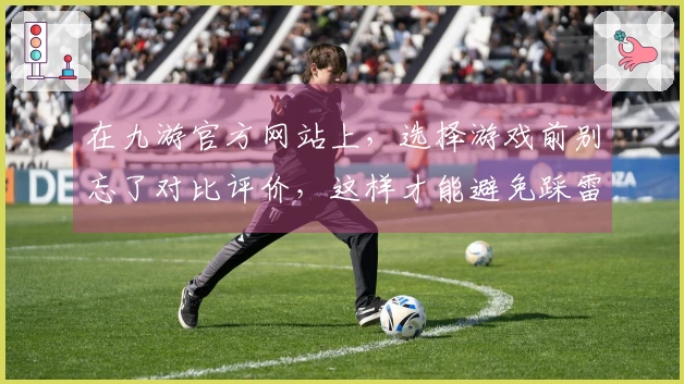 在九游官方网站上，选择游戏前别忘了对比评价，这样才能避免踩雷！