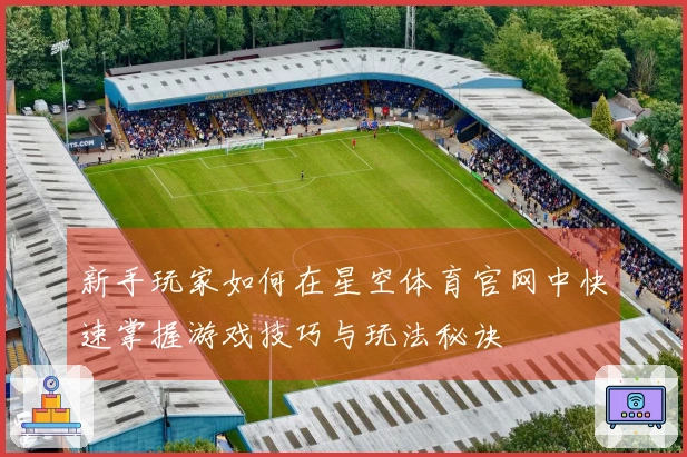 新手玩家如何在星空体育官网中快速掌握游戏技巧与玩法秘诀