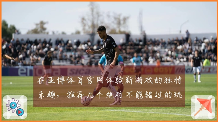 在亚博体育官网体验新游戏的独特乐趣，推荐几个绝对不能错过的玩法技巧！