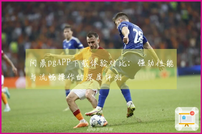 问鼎pgAPP下载体验对比：强劲性能与流畅操作的深度评测
