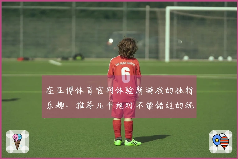 在亚博体育官网体验新游戏的独特乐趣，推荐几个绝对不能错过的玩法技巧！