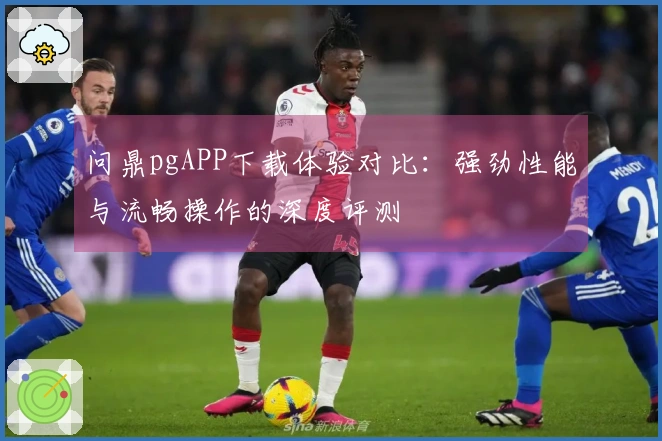 问鼎pgAPP下载体验对比：强劲性能与流畅操作的深度评测